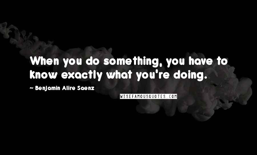 Benjamin Alire Saenz Quotes: When you do something, you have to know exactly what you're doing.