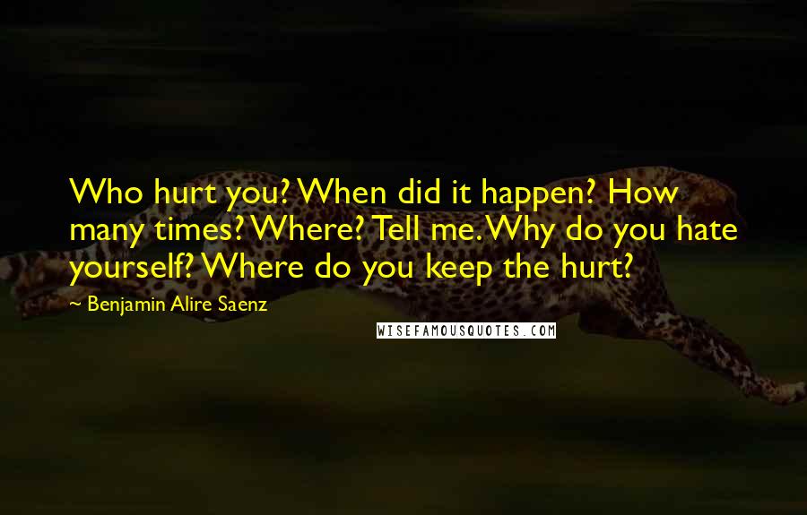 Benjamin Alire Saenz Quotes: Who hurt you? When did it happen? How many times? Where? Tell me. Why do you hate yourself? Where do you keep the hurt?