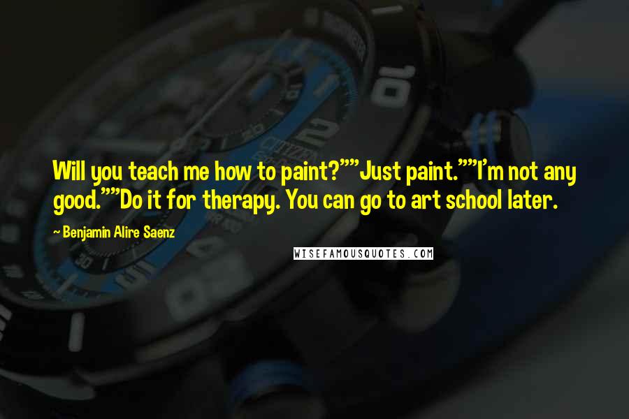 Benjamin Alire Saenz Quotes: Will you teach me how to paint?""Just paint.""I'm not any good.""Do it for therapy. You can go to art school later.