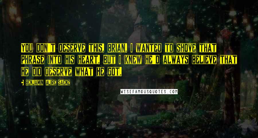 Benjamin Alire Saenz Quotes: You don't deserve this, Brian. I wanted to shove that phrase into his heart. But I knew he'd always believe that he did deserve what he got.