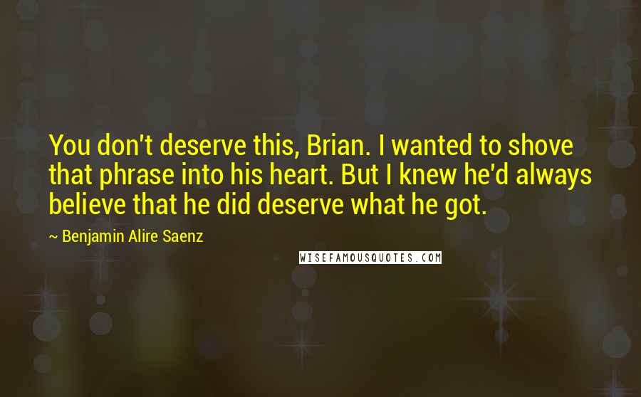 Benjamin Alire Saenz Quotes: You don't deserve this, Brian. I wanted to shove that phrase into his heart. But I knew he'd always believe that he did deserve what he got.