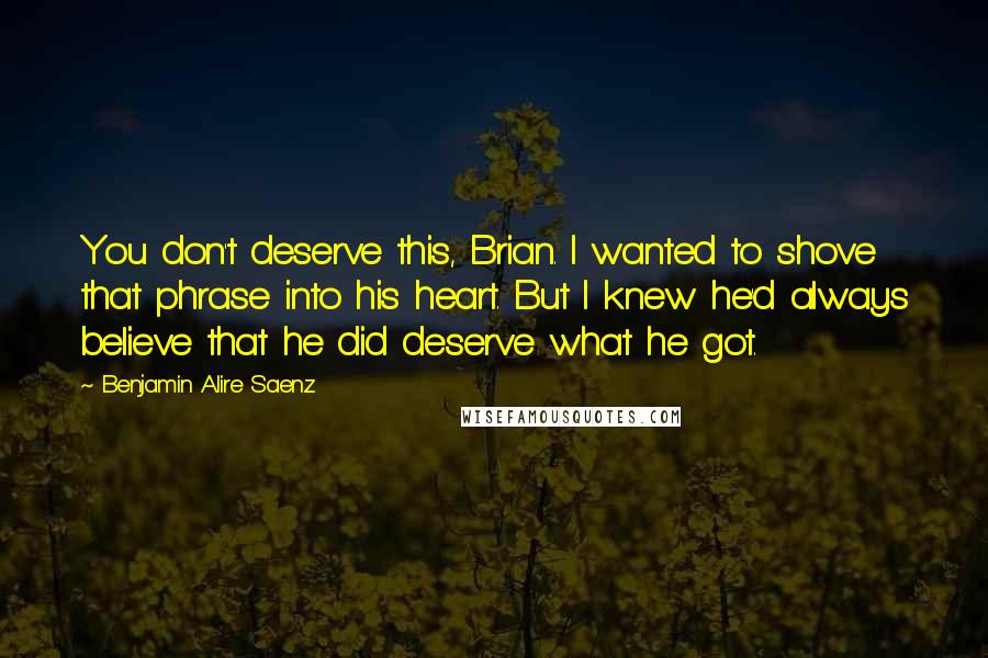 Benjamin Alire Saenz Quotes: You don't deserve this, Brian. I wanted to shove that phrase into his heart. But I knew he'd always believe that he did deserve what he got.