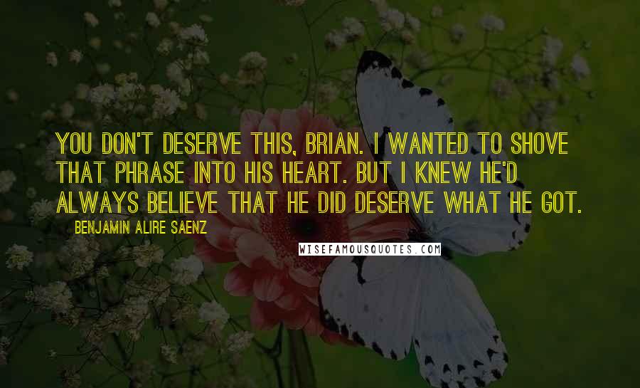 Benjamin Alire Saenz Quotes: You don't deserve this, Brian. I wanted to shove that phrase into his heart. But I knew he'd always believe that he did deserve what he got.