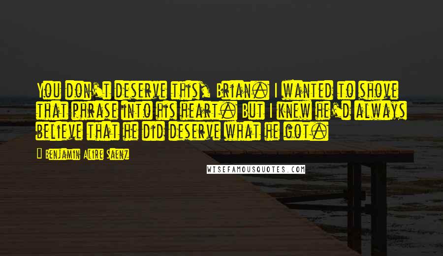 Benjamin Alire Saenz Quotes: You don't deserve this, Brian. I wanted to shove that phrase into his heart. But I knew he'd always believe that he did deserve what he got.