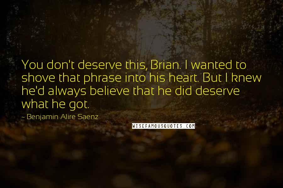 Benjamin Alire Saenz Quotes: You don't deserve this, Brian. I wanted to shove that phrase into his heart. But I knew he'd always believe that he did deserve what he got.