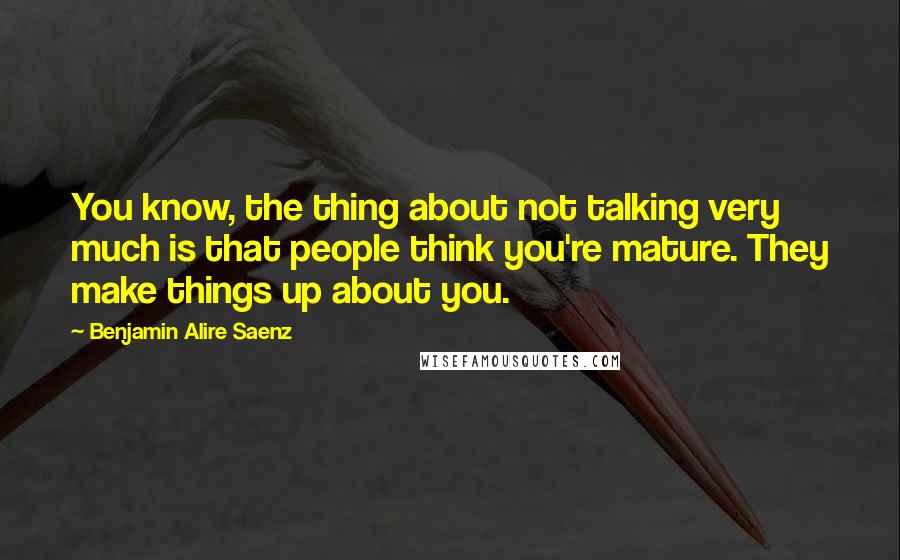 Benjamin Alire Saenz Quotes: You know, the thing about not talking very much is that people think you're mature. They make things up about you.