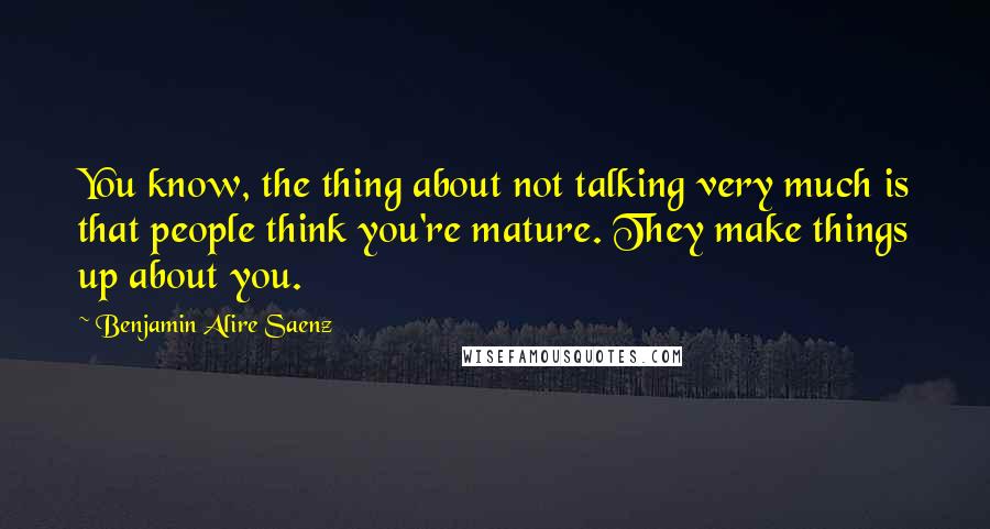 Benjamin Alire Saenz Quotes: You know, the thing about not talking very much is that people think you're mature. They make things up about you.