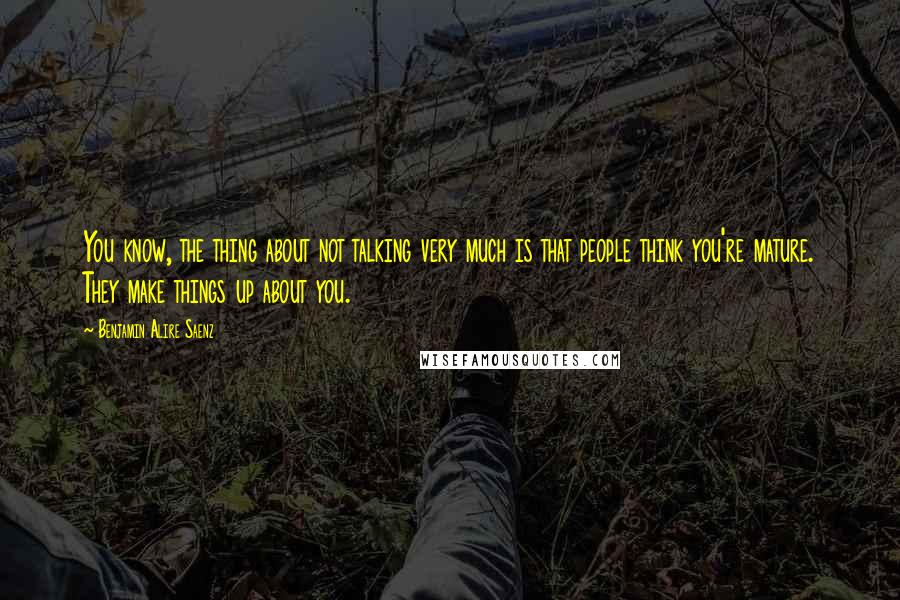 Benjamin Alire Saenz Quotes: You know, the thing about not talking very much is that people think you're mature. They make things up about you.