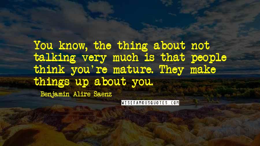 Benjamin Alire Saenz Quotes: You know, the thing about not talking very much is that people think you're mature. They make things up about you.