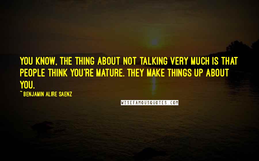 Benjamin Alire Saenz Quotes: You know, the thing about not talking very much is that people think you're mature. They make things up about you.