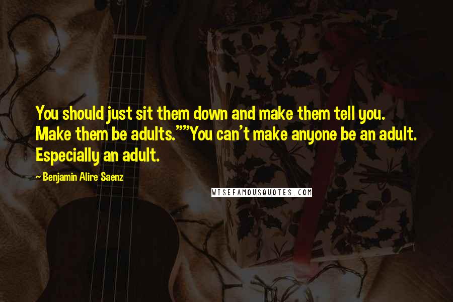 Benjamin Alire Saenz Quotes: You should just sit them down and make them tell you. Make them be adults.""You can't make anyone be an adult. Especially an adult.