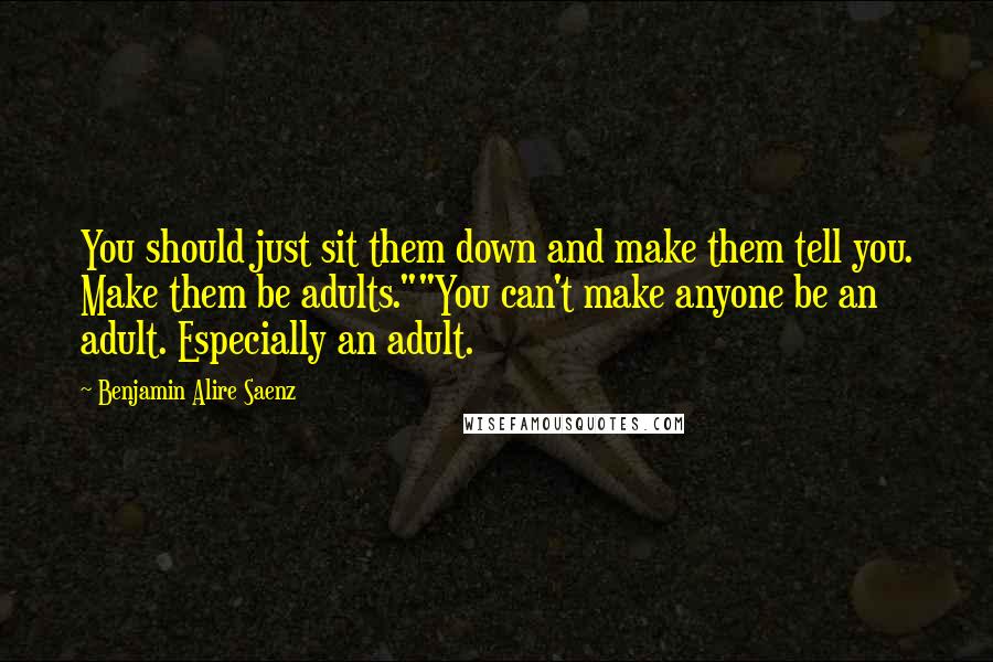 Benjamin Alire Saenz Quotes: You should just sit them down and make them tell you. Make them be adults.""You can't make anyone be an adult. Especially an adult.