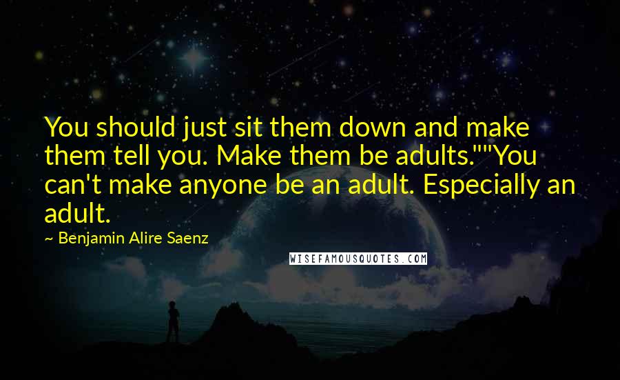 Benjamin Alire Saenz Quotes: You should just sit them down and make them tell you. Make them be adults.""You can't make anyone be an adult. Especially an adult.