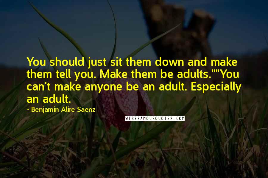 Benjamin Alire Saenz Quotes: You should just sit them down and make them tell you. Make them be adults.""You can't make anyone be an adult. Especially an adult.