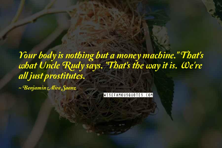 Benjamin Alire Saenz Quotes: Your body is nothing but a money machine." That's what Uncle Rudy says. "That's the way it is. We're all just prostitutes.