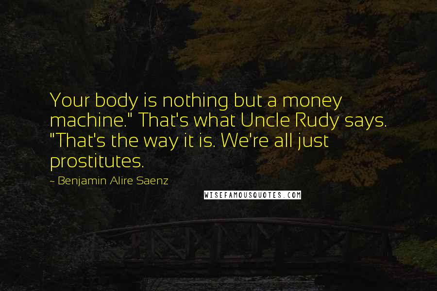 Benjamin Alire Saenz Quotes: Your body is nothing but a money machine." That's what Uncle Rudy says. "That's the way it is. We're all just prostitutes.