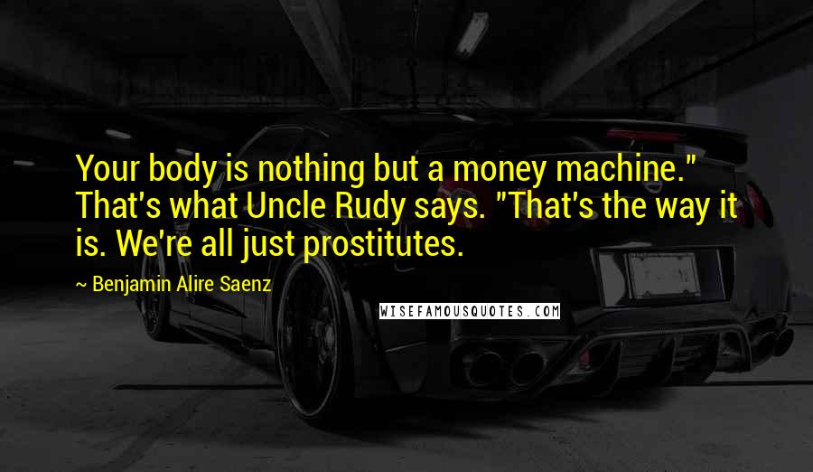 Benjamin Alire Saenz Quotes: Your body is nothing but a money machine." That's what Uncle Rudy says. "That's the way it is. We're all just prostitutes.
