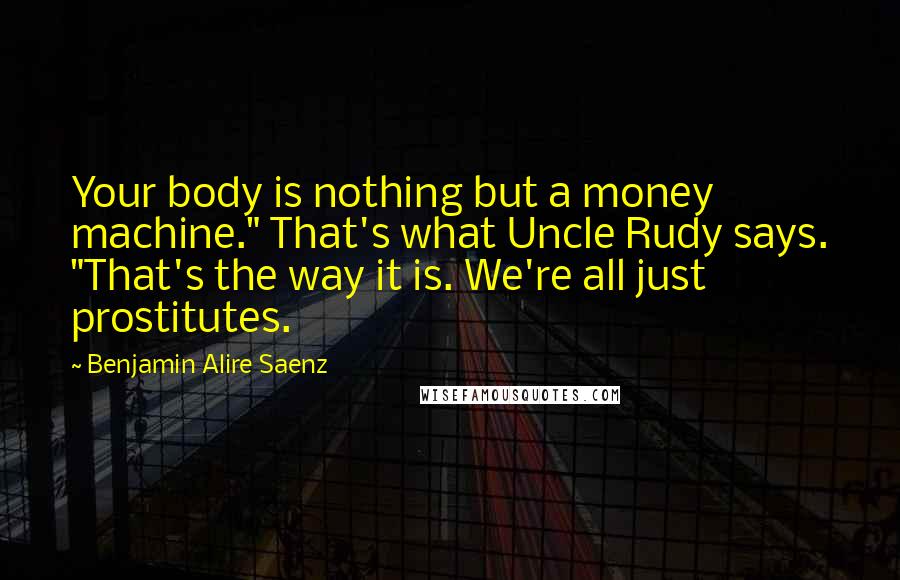 Benjamin Alire Saenz Quotes: Your body is nothing but a money machine." That's what Uncle Rudy says. "That's the way it is. We're all just prostitutes.