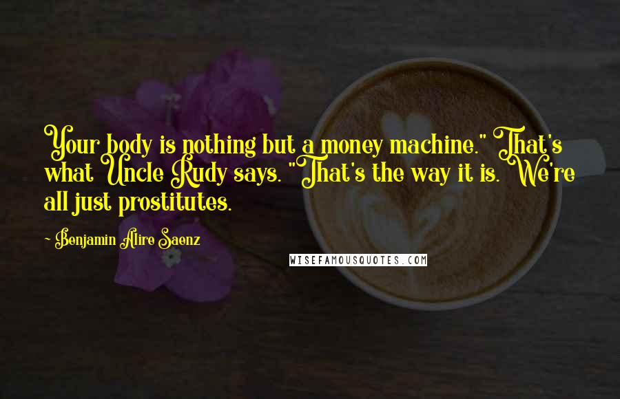 Benjamin Alire Saenz Quotes: Your body is nothing but a money machine." That's what Uncle Rudy says. "That's the way it is. We're all just prostitutes.