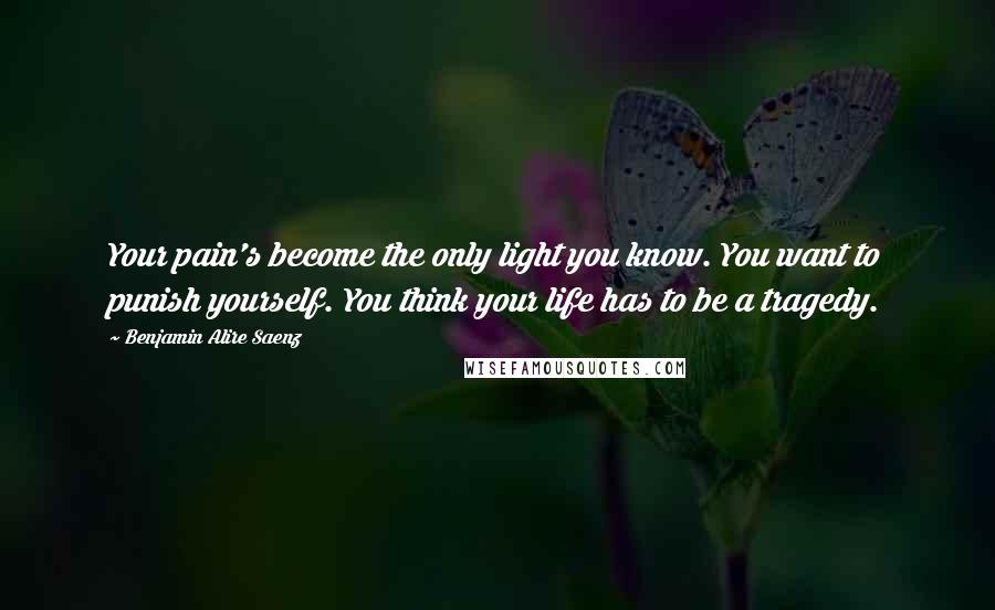 Benjamin Alire Saenz Quotes: Your pain's become the only light you know. You want to punish yourself. You think your life has to be a tragedy.