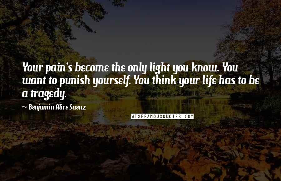 Benjamin Alire Saenz Quotes: Your pain's become the only light you know. You want to punish yourself. You think your life has to be a tragedy.