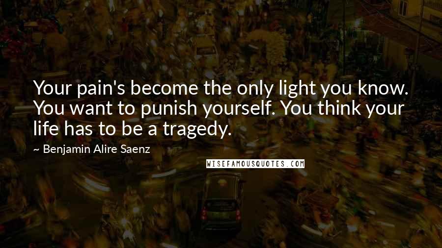 Benjamin Alire Saenz Quotes: Your pain's become the only light you know. You want to punish yourself. You think your life has to be a tragedy.