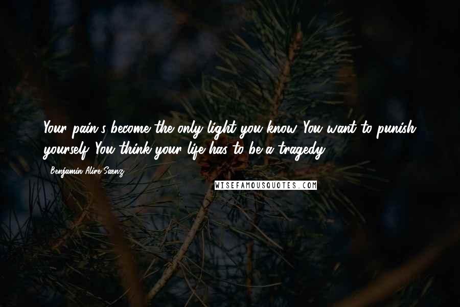 Benjamin Alire Saenz Quotes: Your pain's become the only light you know. You want to punish yourself. You think your life has to be a tragedy.