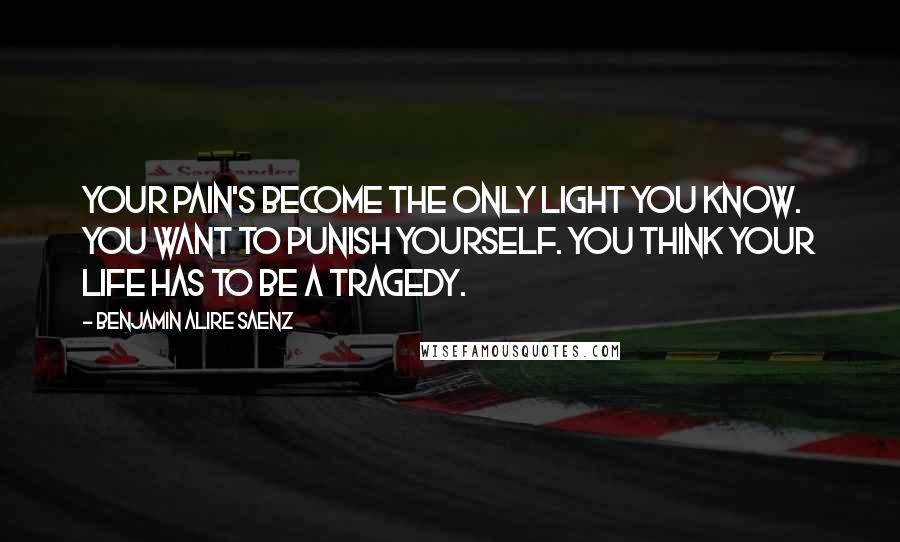 Benjamin Alire Saenz Quotes: Your pain's become the only light you know. You want to punish yourself. You think your life has to be a tragedy.