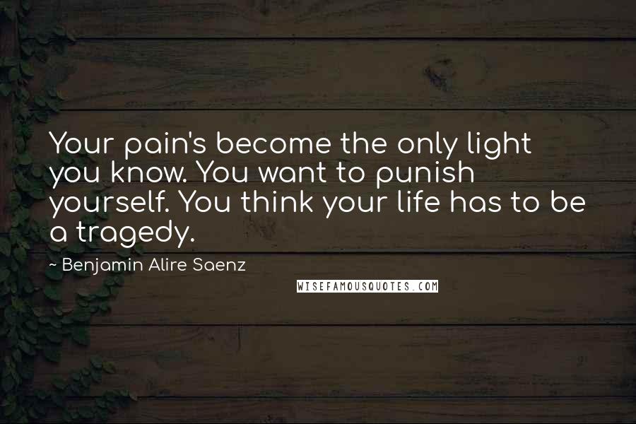 Benjamin Alire Saenz Quotes: Your pain's become the only light you know. You want to punish yourself. You think your life has to be a tragedy.