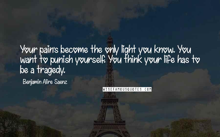 Benjamin Alire Saenz Quotes: Your pain's become the only light you know. You want to punish yourself. You think your life has to be a tragedy.