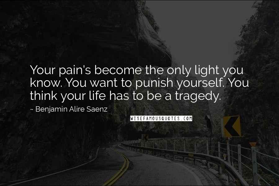 Benjamin Alire Saenz Quotes: Your pain's become the only light you know. You want to punish yourself. You think your life has to be a tragedy.