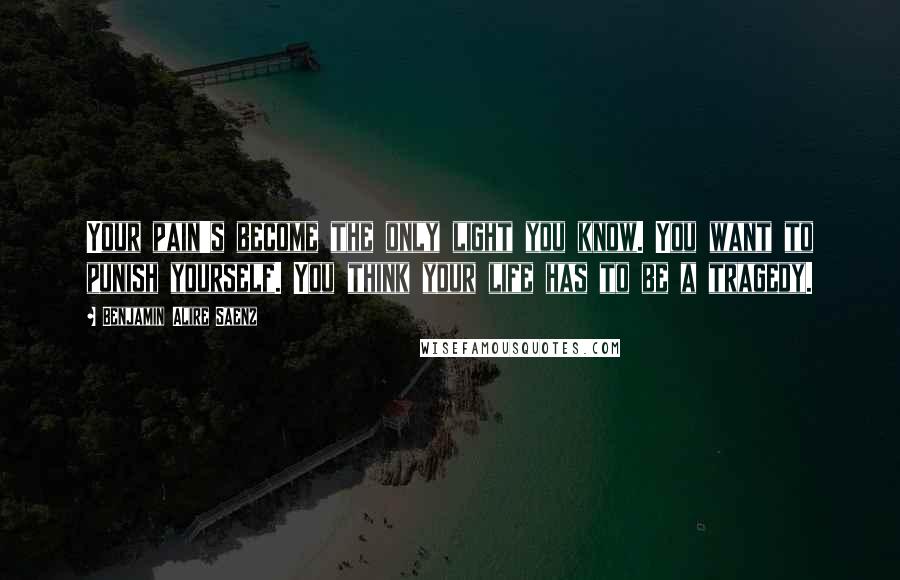 Benjamin Alire Saenz Quotes: Your pain's become the only light you know. You want to punish yourself. You think your life has to be a tragedy.