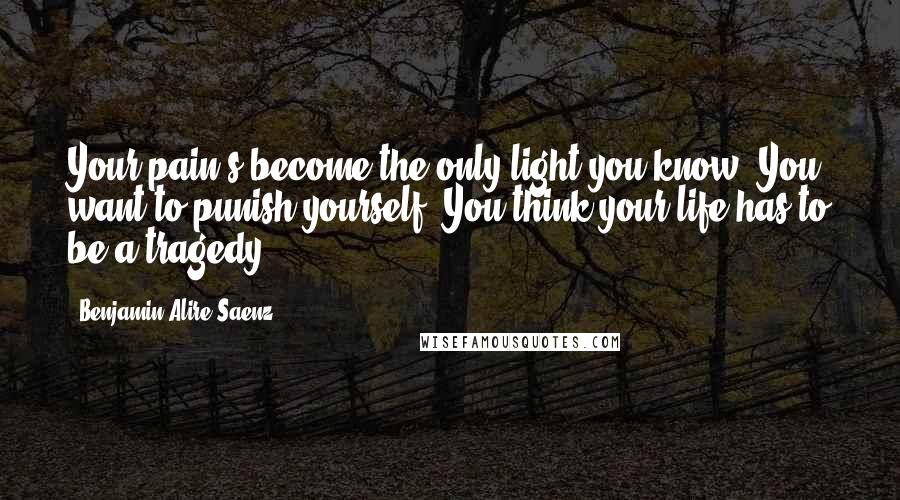 Benjamin Alire Saenz Quotes: Your pain's become the only light you know. You want to punish yourself. You think your life has to be a tragedy.