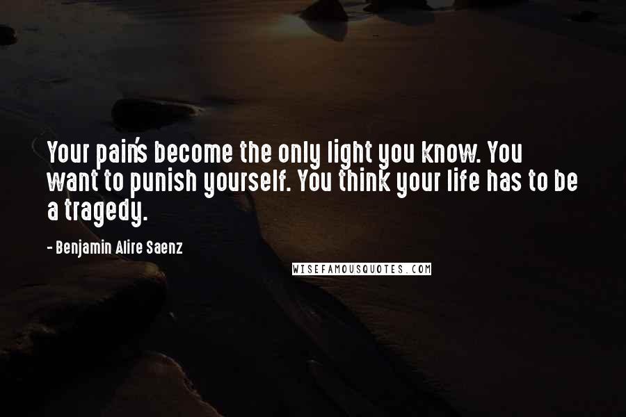 Benjamin Alire Saenz Quotes: Your pain's become the only light you know. You want to punish yourself. You think your life has to be a tragedy.