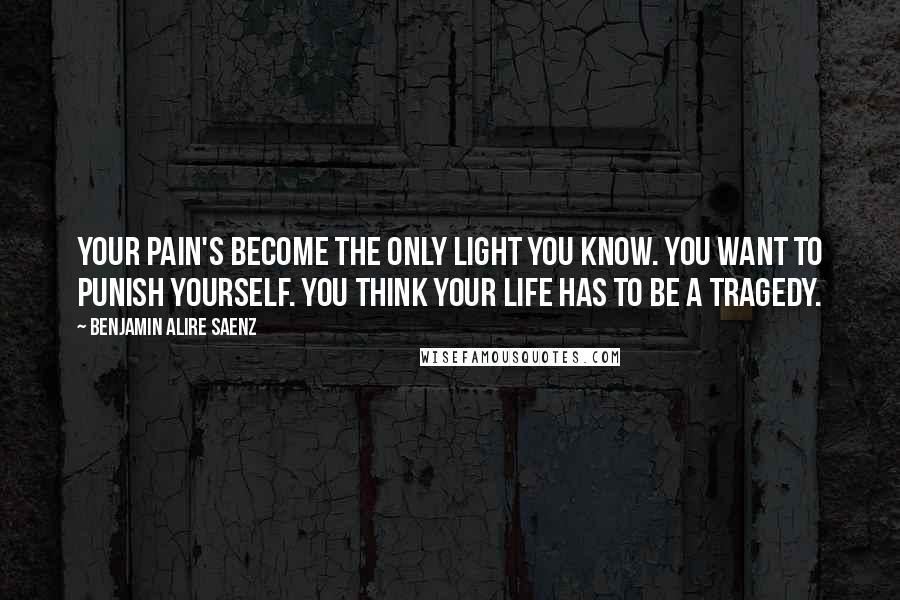 Benjamin Alire Saenz Quotes: Your pain's become the only light you know. You want to punish yourself. You think your life has to be a tragedy.