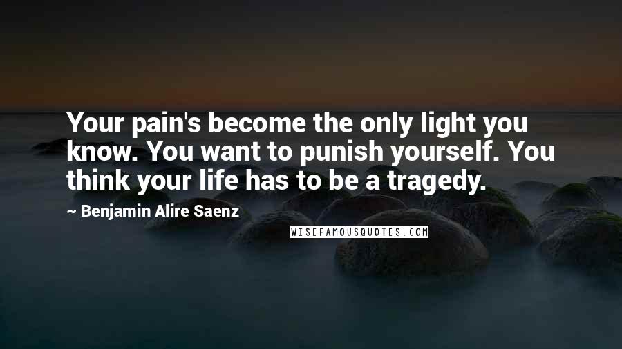 Benjamin Alire Saenz Quotes: Your pain's become the only light you know. You want to punish yourself. You think your life has to be a tragedy.