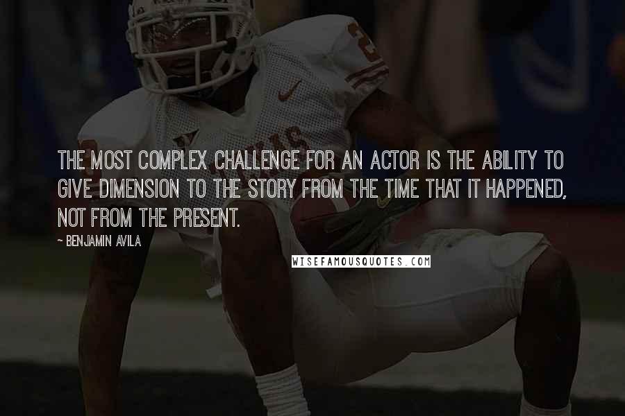 Benjamin Avila Quotes: The most complex challenge for an actor is the ability to give dimension to the story from the time that it happened, not from the present.