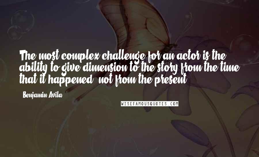 Benjamin Avila Quotes: The most complex challenge for an actor is the ability to give dimension to the story from the time that it happened, not from the present.