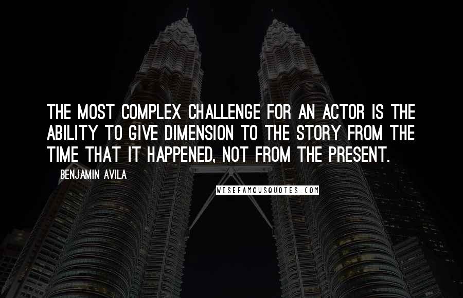 Benjamin Avila Quotes: The most complex challenge for an actor is the ability to give dimension to the story from the time that it happened, not from the present.
