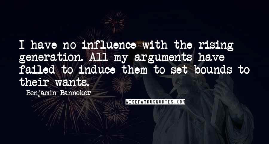 Benjamin Banneker Quotes: I have no influence with the rising generation. All my arguments have failed to induce them to set bounds to their wants.