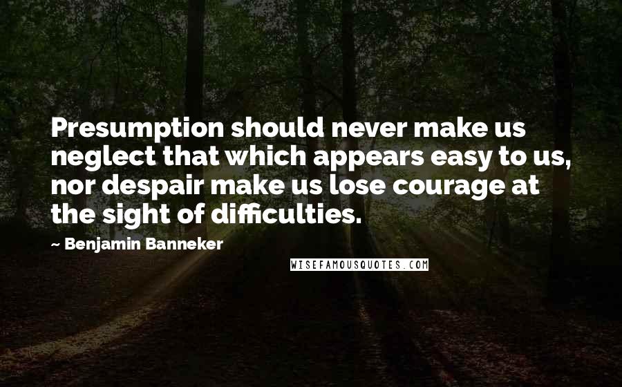 Benjamin Banneker Quotes: Presumption should never make us neglect that which appears easy to us, nor despair make us lose courage at the sight of difficulties.