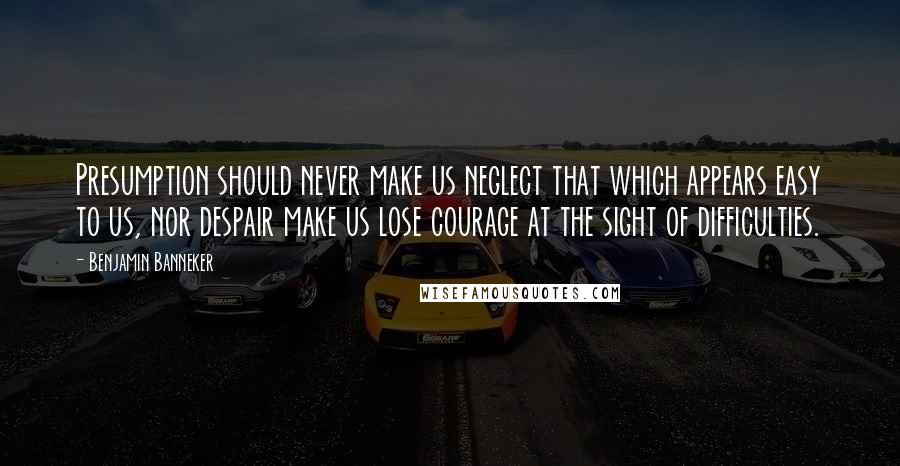 Benjamin Banneker Quotes: Presumption should never make us neglect that which appears easy to us, nor despair make us lose courage at the sight of difficulties.