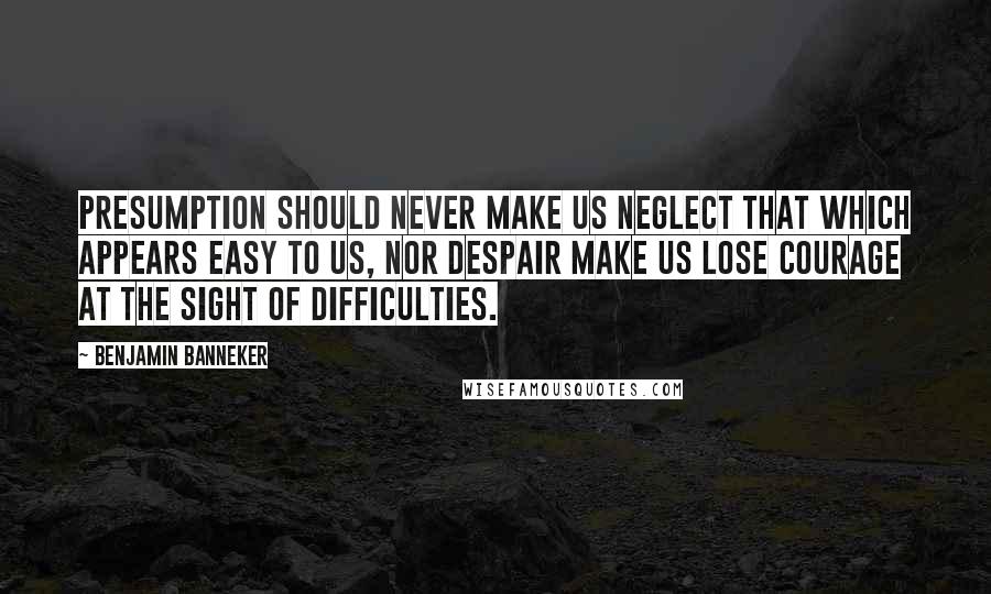 Benjamin Banneker Quotes: Presumption should never make us neglect that which appears easy to us, nor despair make us lose courage at the sight of difficulties.