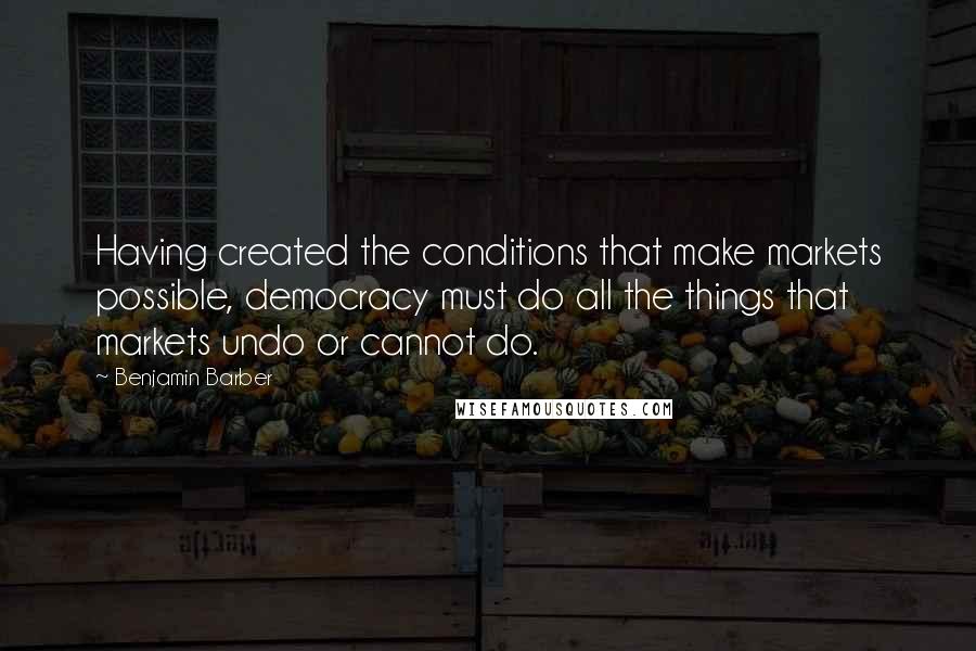 Benjamin Barber Quotes: Having created the conditions that make markets possible, democracy must do all the things that markets undo or cannot do.