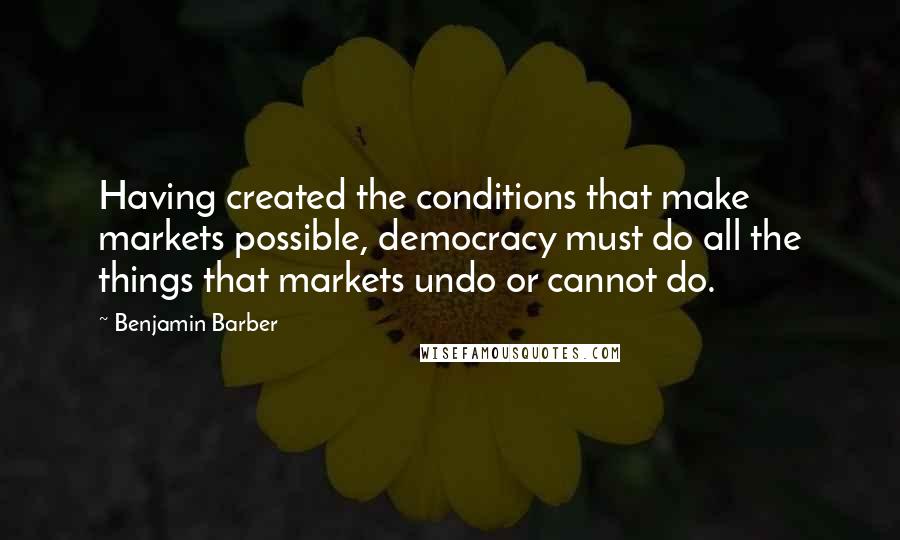 Benjamin Barber Quotes: Having created the conditions that make markets possible, democracy must do all the things that markets undo or cannot do.