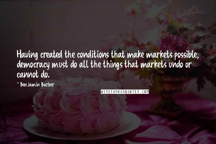 Benjamin Barber Quotes: Having created the conditions that make markets possible, democracy must do all the things that markets undo or cannot do.