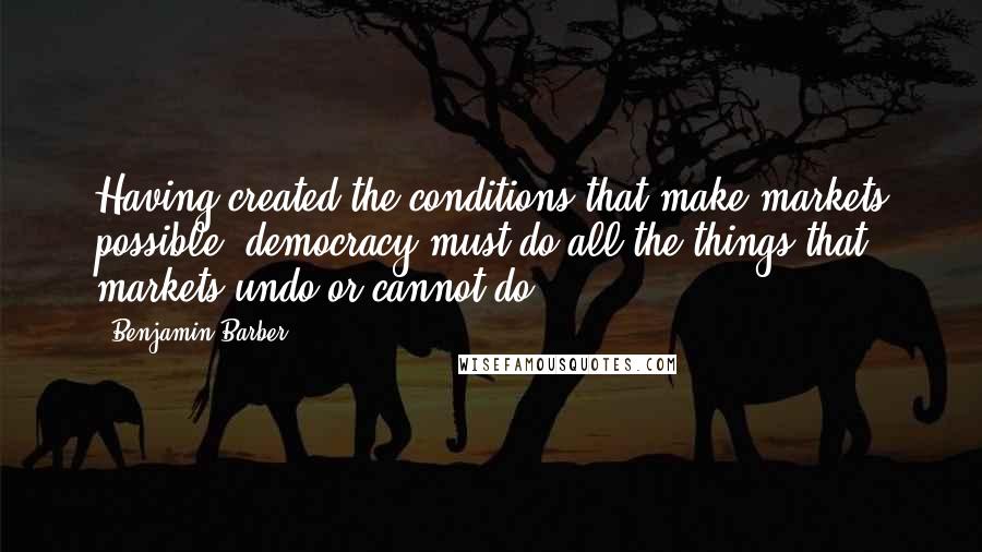 Benjamin Barber Quotes: Having created the conditions that make markets possible, democracy must do all the things that markets undo or cannot do.