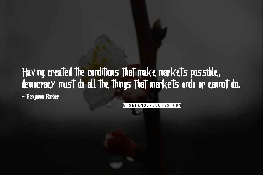 Benjamin Barber Quotes: Having created the conditions that make markets possible, democracy must do all the things that markets undo or cannot do.