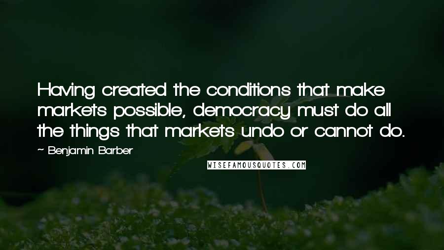 Benjamin Barber Quotes: Having created the conditions that make markets possible, democracy must do all the things that markets undo or cannot do.