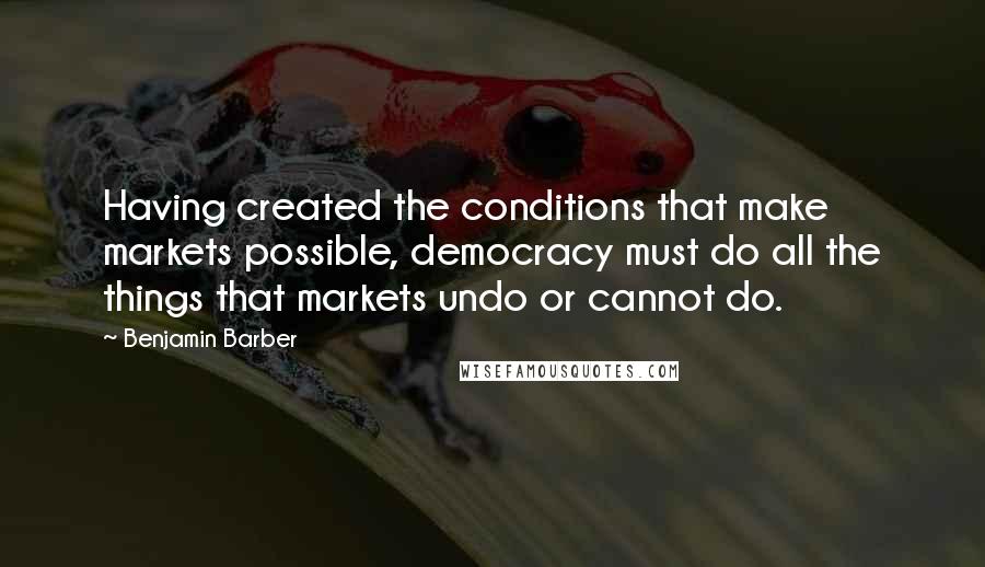 Benjamin Barber Quotes: Having created the conditions that make markets possible, democracy must do all the things that markets undo or cannot do.